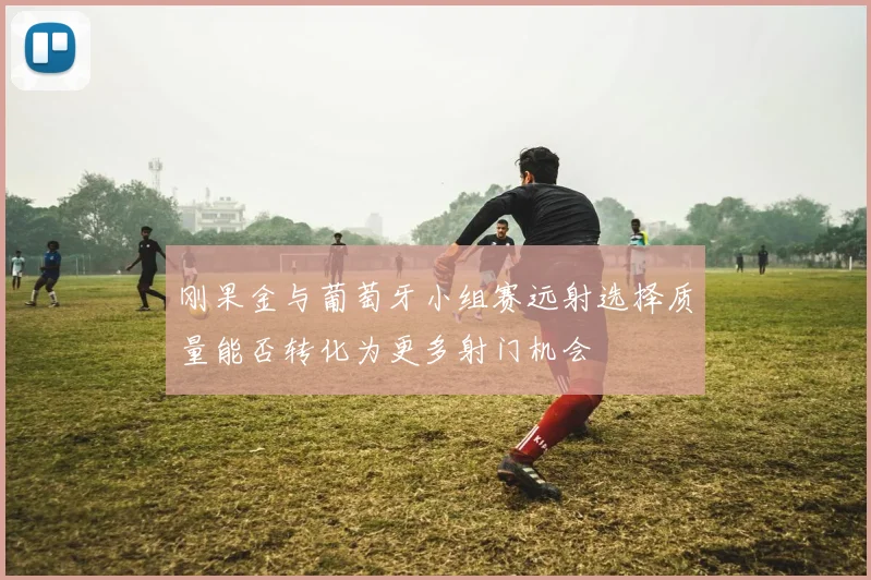 刚果金与葡萄牙小组赛远射选择质量能否转化为更多射门机会