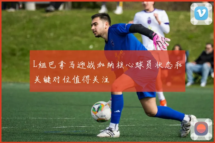 L组巴拿马迎战加纳核心球员状态和关键对位值得关注