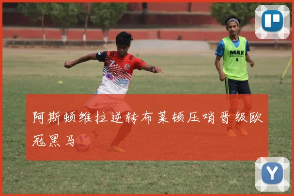 阿斯顿维拉逆转布莱顿压哨晋级欧冠黑马