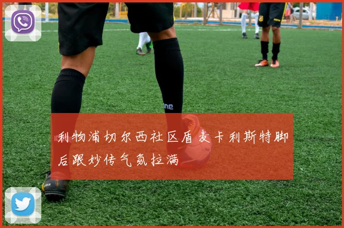 利物浦切尔西社区盾麦卡利斯特脚后跟妙传气氛拉满