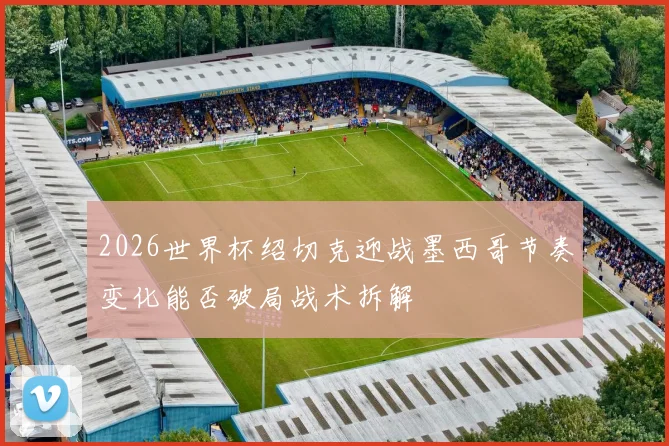 2026世界杯绍切克迎战墨西哥节奏变化能否破局战术拆解