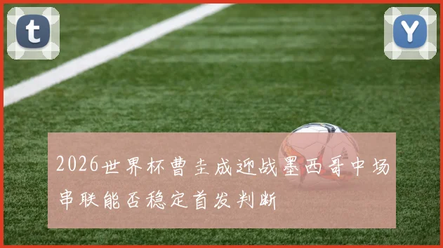 2026世界杯曹圭成迎战墨西哥中场串联能否稳定首发判断