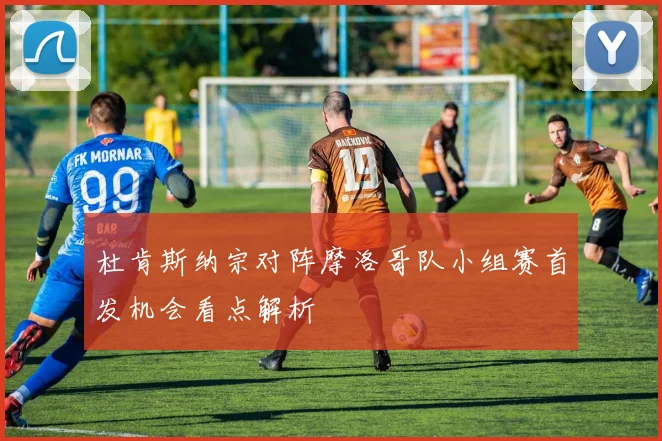 杜肯斯纳宗对阵摩洛哥队小组赛首发机会看点解析