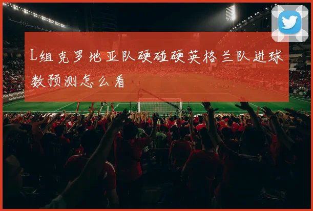 L组克罗地亚队硬碰硬英格兰队进球数预测怎么看