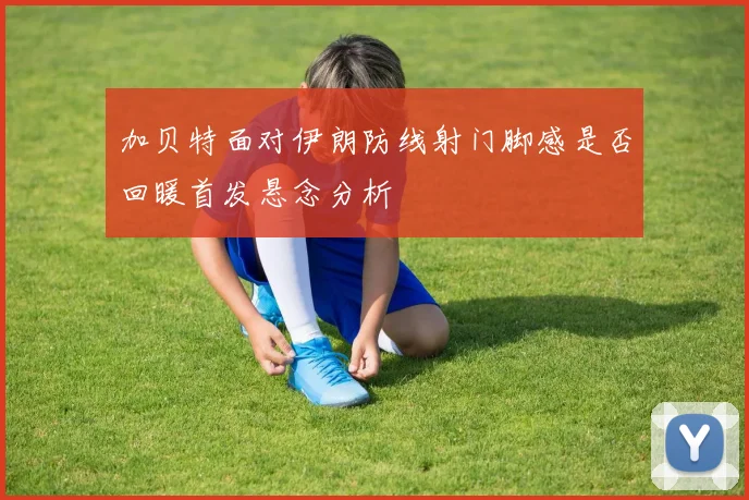 加贝特面对伊朗防线射门脚感是否回暖首发悬念分析
