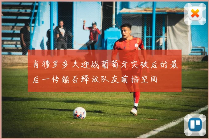 肖穆罗多夫迎战葡萄牙突破后的最后一传能否释放队友前插空间