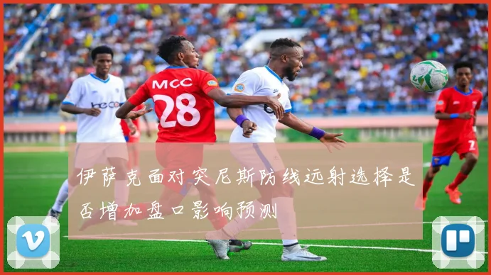 伊萨克面对突尼斯防线远射选择是否增加盘口影响预测