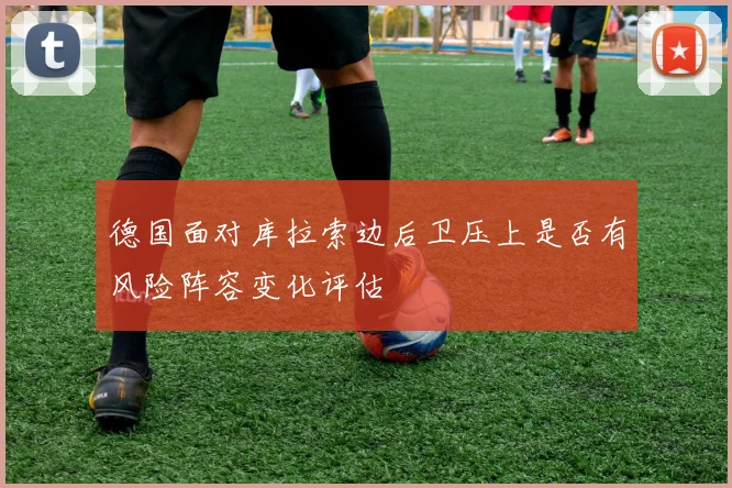 德国面对库拉索边后卫压上是否有风险阵容变化评估