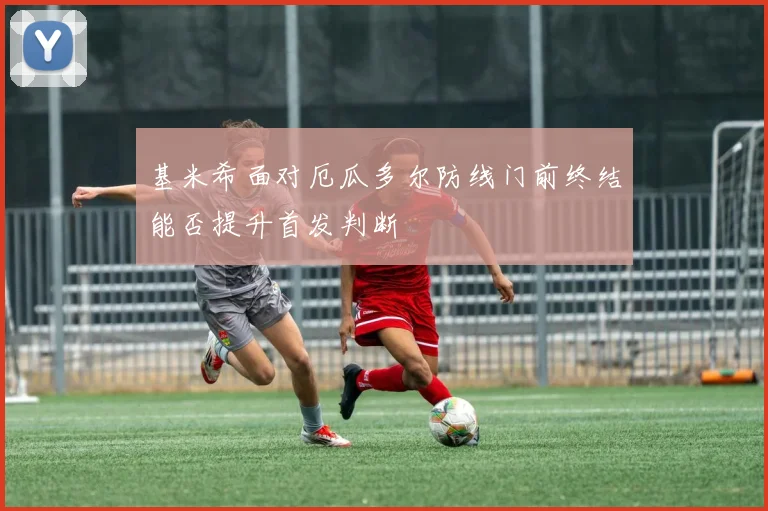 基米希面对厄瓜多尔防线门前终结能否提升首发判断