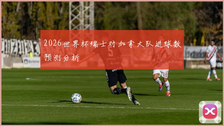 2026世界杯瑞士对加拿大队进球数预测分析