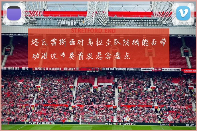 塔瓦雷斯面对乌拉圭队防线能否带动进攻节奏首发悬念盘点