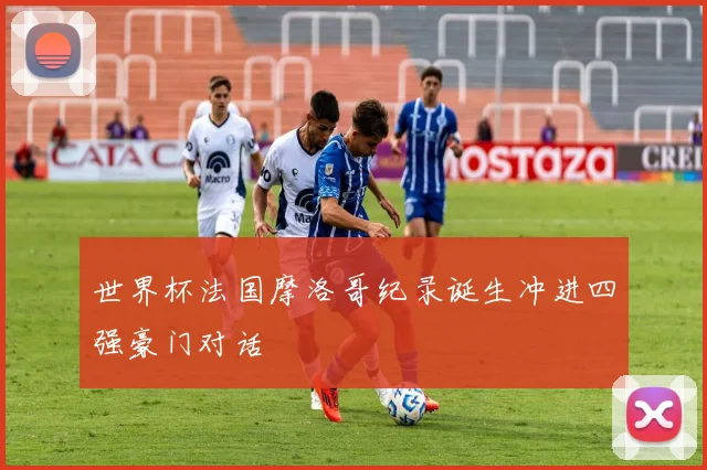 世界杯法国摩洛哥纪录诞生冲进四强豪门对话