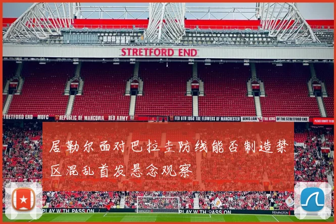 居勒尔面对巴拉圭防线能否制造禁区混乱首发悬念观察