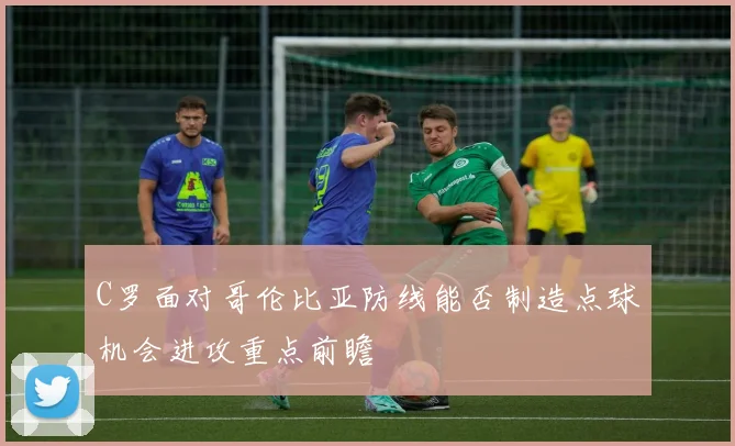 C罗面对哥伦比亚防线能否制造点球机会进攻重点前瞻