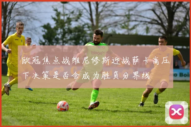 欧冠焦点战维尼修斯迎战萨卡高压下决策是否会成为胜负分界线