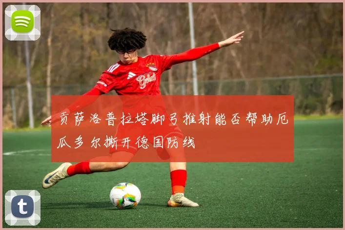 贡萨洛普拉塔脚弓推射能否帮助厄瓜多尔撕开德国防线