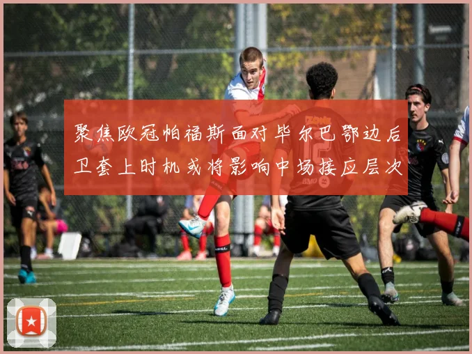 聚焦欧冠帕福斯面对毕尔巴鄂边后卫套上时机或将影响中场接应层次