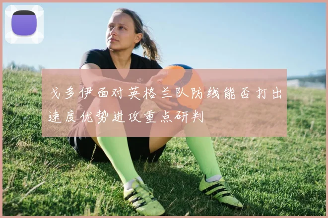 戈多伊面对英格兰队防线能否打出速度优势进攻重点研判