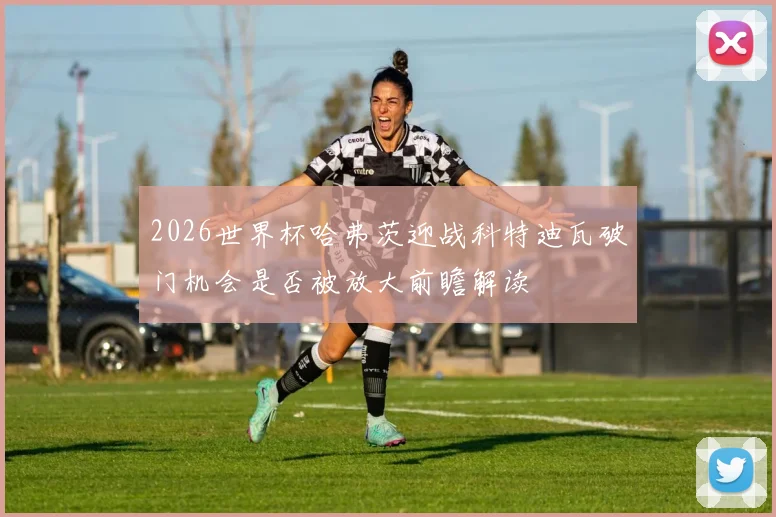 2026世界杯哈弗茨迎战科特迪瓦破门机会是否被放大前瞻解读