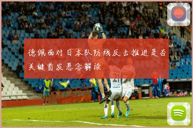 德佩面对日本队防线反击推进是否关键首发悬念解读
