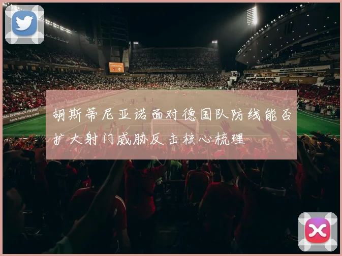 胡斯蒂尼亚诺面对德国队防线能否扩大射门威胁反击核心梳理