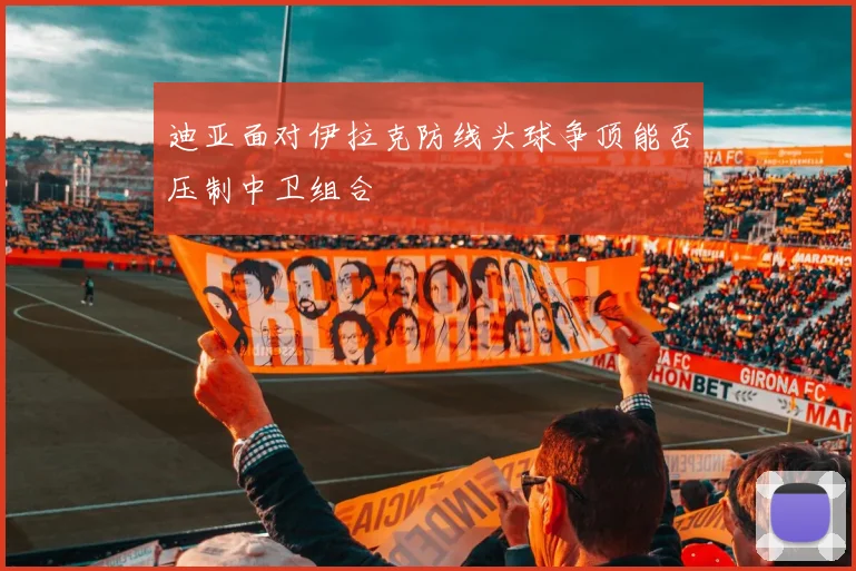 迪亚面对伊拉克防线头球争顶能否压制中卫组合